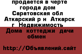 продается в черте города дом - Саратовская обл., Аткарский р-н, Аткарск г. Недвижимость » Дома, коттеджи, дачи обмен   